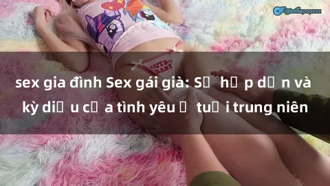 sex gia đình Sex gái già: Sự hấp dẫn và kỳ diệu của tình yêu ở tuổi trung niên
