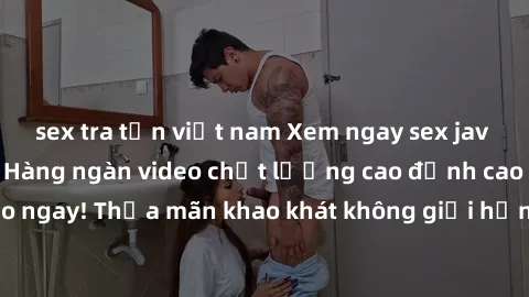 sex tra tấn việt nam Xem ngay sex jav full HD miễn phí - Hàng ngàn video chất lượng cao đỉnh cao chỉ cần click vào ngay! Thỏa mãn khao khát không giới hạn, đón chờ những trải nghiệm mới lạ!
