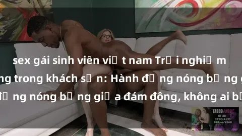 sex gái sinh viên việt nam Trải nghiệm sex sinh viên sôi động trong khách sạn: Hành động nóng bỏng giữa đám đông, không ai bị bỏ lỡ