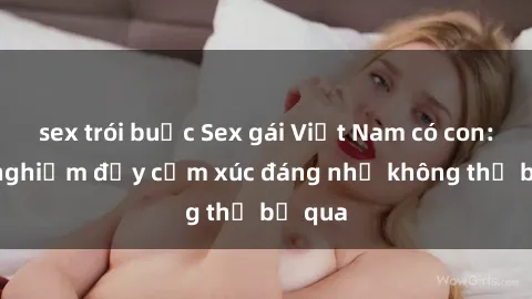 sex trói buộc Sex gái Việt Nam có con: Trải nghiệm đầy cảm xúc đáng nhớ không thể bỏ qua