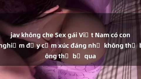 jav không che Sex gái Việt Nam có con: Trải nghiệm đầy cảm xúc đáng nhớ không thể bỏ qua