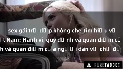 sex gái trẻ đẹp không che Tìm hiểu về văn hóa sex ở Việt Nam: Hành vi, quy định và quan điểm của người dân về chủ đề nóng