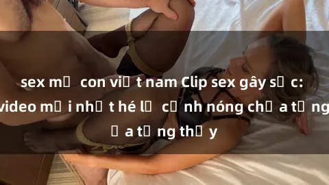 sex mẹ con việt nam Clip sex gây sốc: Loạt video mới nhất hé lộ cảnh nóng chưa từng thấy