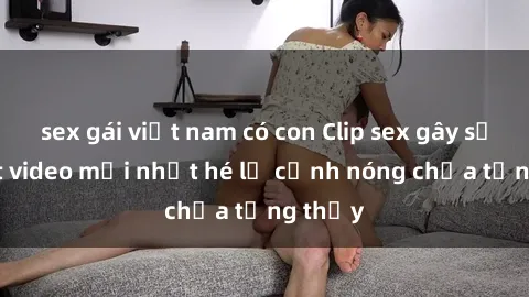 sex gái việt nam có con Clip sex gây sốc: Loạt video mới nhất hé lộ cảnh nóng chưa từng thấy