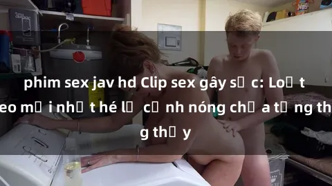 phim sex jav hd Clip sex gây sốc: Loạt video mới nhất hé lộ cảnh nóng chưa từng thấy