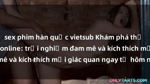 sex phim hàn quốc vietsub Khám phá thế giới mới của sex online: trải nghiệm đam mê và kích thích mọi giác quan ngay từ hôm nay!