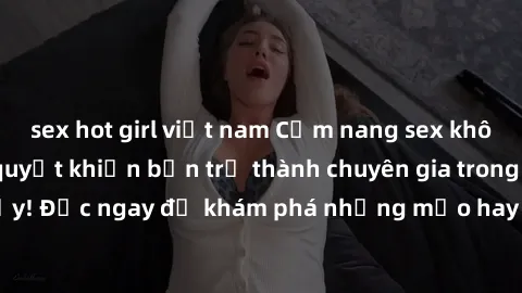 sex hot girl việt nam Cẩm nang sex không che: Những bí quyết khiến bạn trở thành chuyên gia trong chuyện ấy! Đọc ngay để khám phá những mẹo hay và bí quyết tình dục không che.