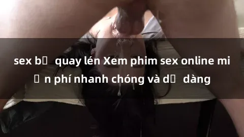 sex bị quay lén Xem phim sex online miễn phí nhanh chóng và dễ dàng