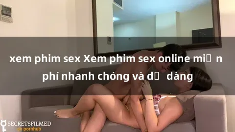 xem phim sex Xem phim sex online miễn phí nhanh chóng và dễ dàng