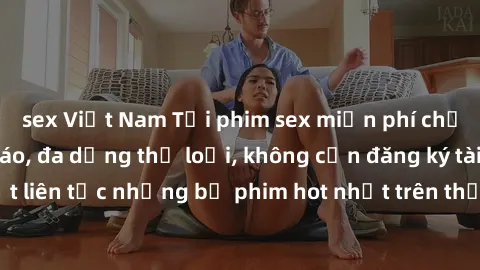 sex Việt Nam Tải phim sex miễn phí chất lượng cao độc đáo, đa dạng thể loại, không cần đăng ký tài khoản. Cập nhật liên tục những bộ phim hot nhất trên thị trường. Sự lựa chọn hàng đầu cho người yêu t