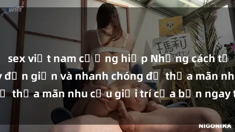 sex việt nam cưỡng hiếp Những cách tải phim sex về máy đơn giản và nhanh chóng để thỏa mãn nhu cầu giải trí của bạn ngay tại nhà