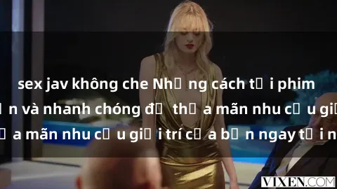 sex jav không che Những cách tải phim sex về máy đơn giản và nhanh chóng để thỏa mãn nhu cầu giải trí của bạn ngay tại nhà