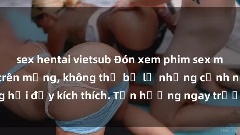 sex hentai vietsub Đón xem phim sex mới nhất đang hot trên mạng, không thể bỏ lỡ những cảnh nóng hổi đầy kích thích. Tận hưởng ngay trước khi bị xoá chóng mặt!