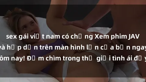 sex gái việt nam có chồng Xem phim JAV vietsub mới nhất và hấp dẫn trên màn hình lớn của bạn ngay hôm nay! Đắm chìm trong thế giới tình ái đầy nóng bỏng và kích thích.