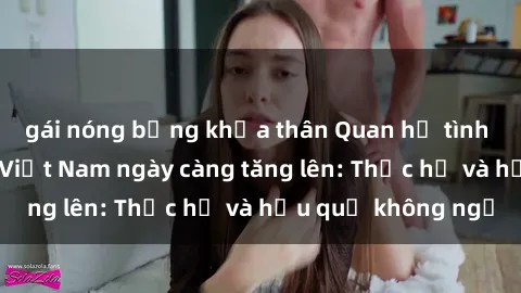 gái nóng bỏng khỏa thân Quan hệ tình dục của nữ sinh Việt Nam ngày càng tăng lên: Thực hư và hậu quả không ngờ