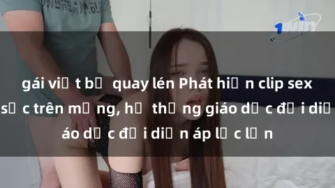 gái việt bị quay lén Phát hiện clip sex nữ sinh gây sốc trên mạng, hệ thống giáo dục đối diện áp lực lớn