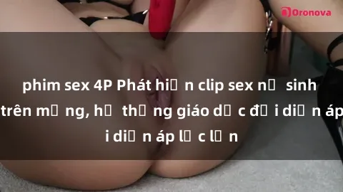 phim sex 4P Phát hiện clip sex nữ sinh gây sốc trên mạng, hệ thống giáo dục đối diện áp lực lớn