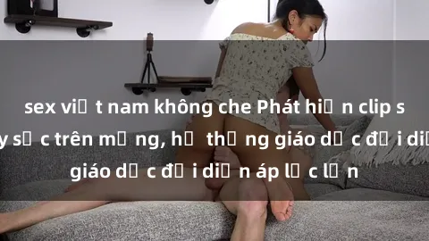 sex việt nam không che Phát hiện clip sex nữ sinh gây sốc trên mạng, hệ thống giáo dục đối diện áp lực lớn