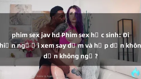 phim sex jav hd Phim sex học sinh: Điều gì khiến người xem say đắm và hấp dẫn không ngờ?
