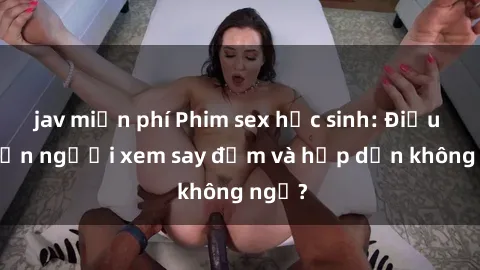 jav miễn phí Phim sex học sinh: Điều gì khiến người xem say đắm và hấp dẫn không ngờ?