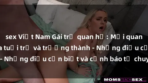 sex Việt Nam Gái trẻ quan hệ: Mối quan hệ khác biệt giữa tuổi trẻ và trưởng thành - Những điều cần biết và cảnh báo từ chuyên gia