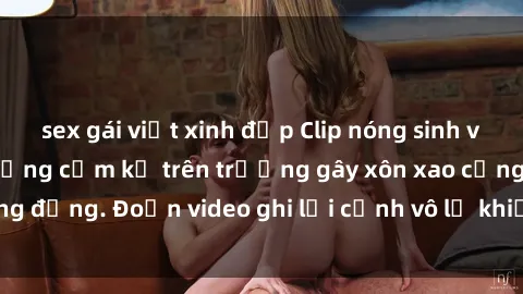 sex gái việt xinh đẹp Clip nóng sinh viên gây sốc: Hành động cấm kỵ trên trường gây xôn xao cộng đồng. Đoạn video ghi lại cảnh vô lễ khiến dư luận bức xúc.