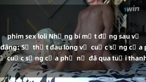 phim sex loli Những bí mật đằng sau vẻ ngoài gái già dâm đãng: Sự thật đau lòng về cuộc sống của phụ nữ đã qua tuổi thanh xuân