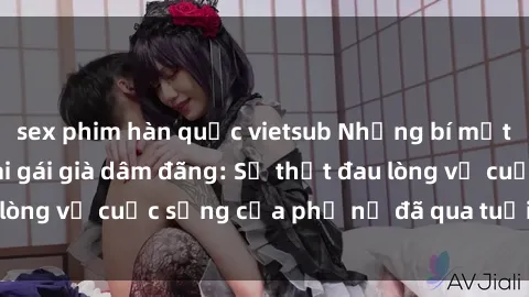 sex phim hàn quốc vietsub Những bí mật đằng sau vẻ ngoài gái già dâm đãng: Sự thật đau lòng về cuộc sống của phụ nữ đã qua tuổi thanh xuân