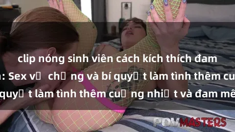 clip nóng sinh viên cách kích thích đam mê trong hôn nhân: Sex vợ chồng và bí quyết làm tình thêm cuồng nhiệt và đam mê