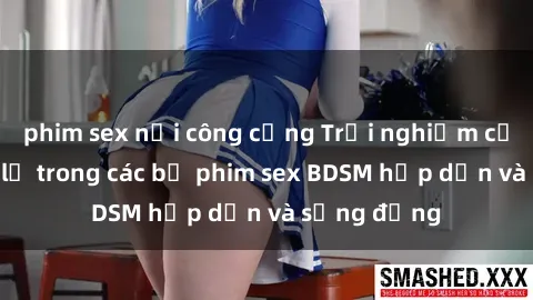 phim sex nơi công cộng Trải nghiệm cảm giác mới lạ trong các bộ phim sex BDSM hấp dẫn và sống động