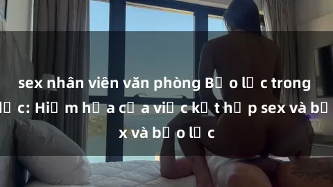 sex nhân viên văn phòng Bạo lực trong tình dục: Hiểm họa của việc kết hợp sex và bạo lực