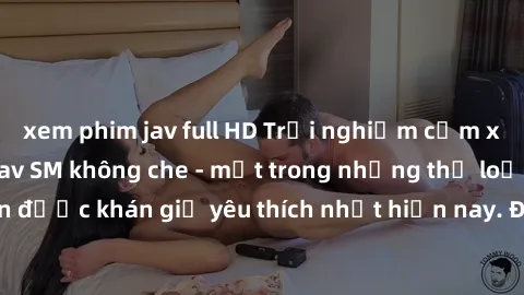 xem phim jav full HD Trải nghiệm cảm xúc thăng hoa với jav SM không che - một trong những thể loại phim người lớn được khán giả yêu thích nhất hiện nay. Đảm bảo đem lại sự hấp dẫn, kích thích tối đa c