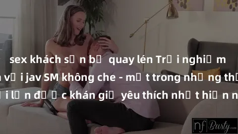 sex khách sạn bị quay lén Trải nghiệm cảm xúc thăng hoa với jav SM không che - một trong những thể loại phim người lớn được khán giả yêu thích nhất hiện nay. Đảm bảo đem lại sự hấp dẫn, kích thích tối