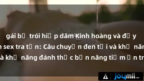 gái bị trói hiếp dâm Kinh hoàng và đầy kích thích với phim sex tra tấn: Câu chuyện đen tối và khả năng đánh thức bản năng tiềm ẩn trong con người