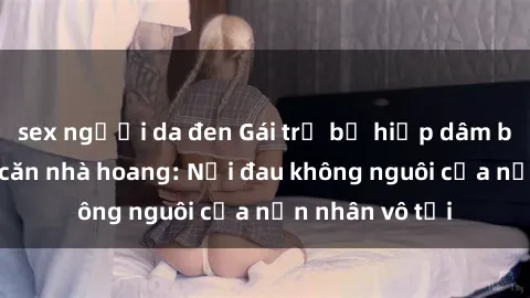 sex người da đen Gái trẻ bị hiếp dâm bạo lực trong căn nhà hoang: Nỗi đau không nguôi của nạn nhân vô tội