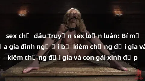 sex chị dâu Truyện sex loạn luân: Bí mật đầy kích thích của gia đình người bố kiêm chồng đại gia và con gái xinh đẹp