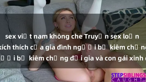 sex việt nam không che Truyện sex loạn luân: Bí mật đầy kích thích của gia đình người bố kiêm chồng đại gia và con gái xinh đẹp