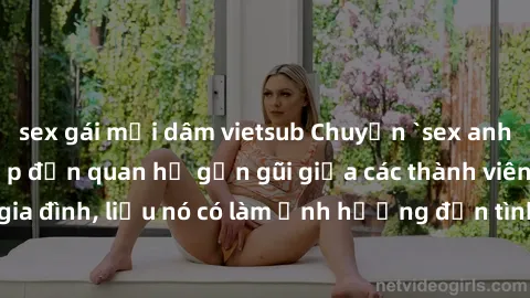sex gái mại dâm vietsub Chuyện `sex anh em ruột` - Đề cập đến quan hệ gần gũi giữa các thành viên trong gia đình, liệu nó có làm ảnh hưởng đến tình cảm gia đình hay không?