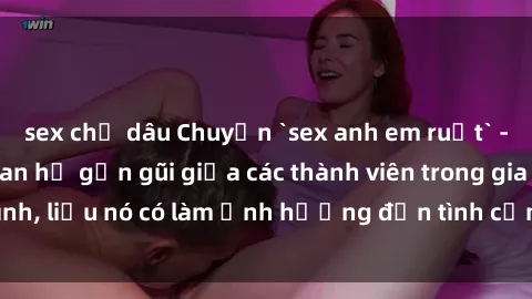sex chị dâu Chuyện `sex anh em ruột` - Đề cập đến quan hệ gần gũi giữa các thành viên trong gia đình, liệu nó có làm ảnh hưởng đến tình cảm gia đình hay không?