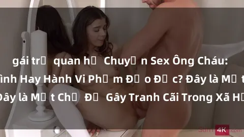 gái trẻ quan hệ Chuyện Sex Ông Cháu: Mối Quan Hệ Gia Đình Hay Hành Vi Phạm Đạo Đức? Đây là Một Chủ Đề Gây Tranh Cãi Trong Xã Hội Hiện Nay.