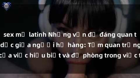 sex mỹ latinh Những vấn đề đáng quan tâm về quan hệ tình dục giữa người họ hàng: Tầm quan trọng của việc hiểu biết và đề phòng trong việc tiếp xúc trong gia đình.