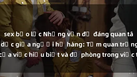 sex bạo lực Những vấn đề đáng quan tâm về quan hệ tình dục giữa người họ hàng: Tầm quan trọng của việc hiểu biết và đề phòng trong việc tiếp xúc trong gia đình.