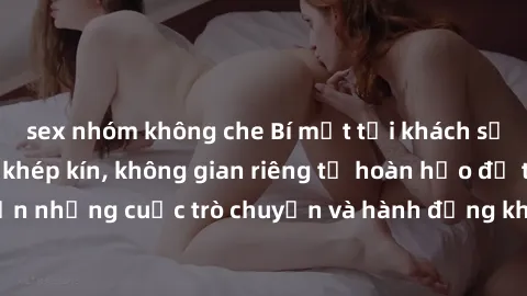 sex nhóm không che Bí mật tại khách sạn: Phòng quay lén khép kín, không gian riêng tư hoàn hảo để thực hiện những cuộc trò chuyện và hành động không bị người khác phát hiện.