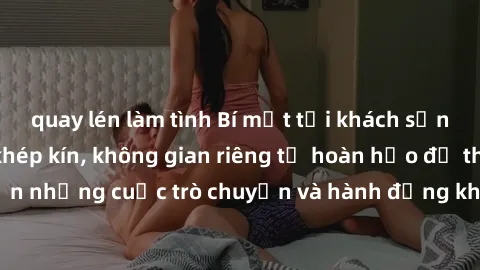 quay lén làm tình Bí mật tại khách sạn: Phòng quay lén khép kín, không gian riêng tư hoàn hảo để thực hiện những cuộc trò chuyện và hành động không bị người khác phát hiện.