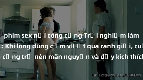 phim sex nơi công cộng Trải nghiệm làm tình ngoài đường: Khi lòng dũng cảm vượt qua ranh giới, cuộc hẹn nơi công cộng trở nên mãn nguyện và đầy kích thích. Hành vi nguy hiểm, nhưng cũng tạo nên cảm gi