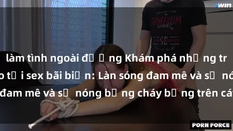 làm tình ngoài đường Khám phá những trải nghiệm độc đáo tại sex bãi biển: Làn sóng đam mê và sự nóng bỏng cháy bỏng trên cát trắng