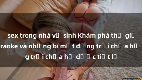 sex trong nhà vệ sinh Khám phá thế giới sex quán karaoke và những bí mật động trời chưa hề được tiết lộ