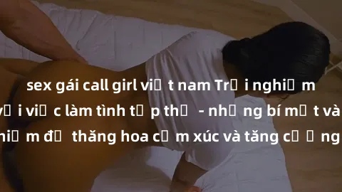 sex gái call girl việt nam Trải nghiệm hứng khởi cùng với việc làm tình tập thể - những bí mật và kinh nghiệm để thăng hoa cảm xúc và tăng cường sự gắn kết trong mối quan hệ