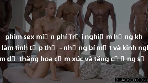 phim sex miễn phí Trải nghiệm hứng khởi cùng với việc làm tình tập thể - những bí mật và kinh nghiệm để thăng hoa cảm xúc và tăng cường sự gắn kết trong mối quan hệ