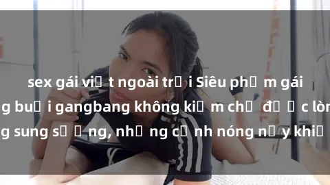 sex gái việt ngoài trời Siêu phẩm gái Việt tham gia trong buổi gangbang không kiềm chế được lòng sung sướng, những cảnh nóng nảy khiến ai cũng phải mãn nhãn